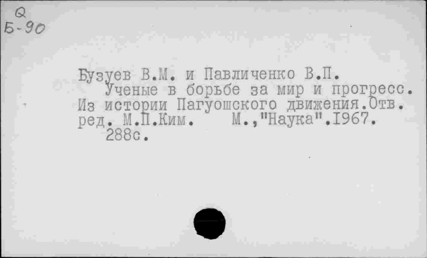 ﻿Бузуев В.М. и Павличенко В.П.
Ученые в борьбе за мир и прогресс. Из истории Пагуошского движения.Отв. ред. М.П.Ким. М.,"Наука".1967.
288с.